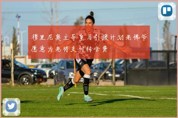 穆里尼奥主导皇马引援计划老佛爷愿意为老将支付转会费