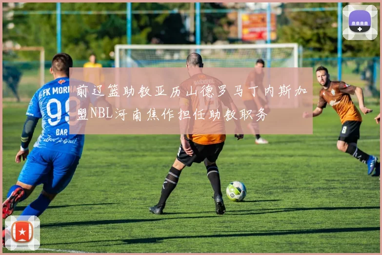 前辽篮助教亚历山德罗马丁内斯加盟NBL河南焦作担任助教职务