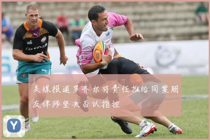 美媒报道罗齐尔将责任推给同案朋友律师坚决否认指控