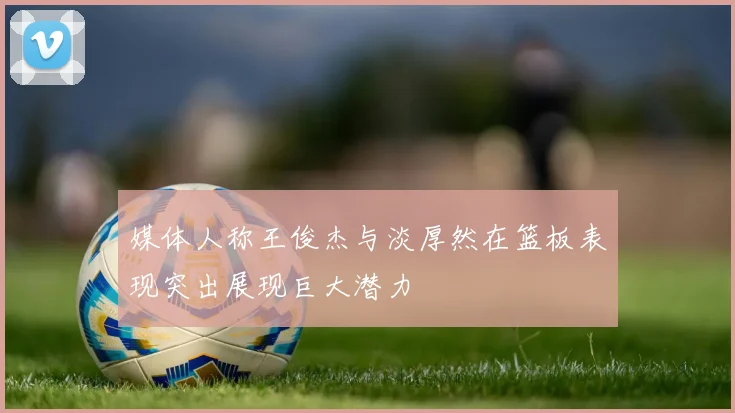 媒体人称王俊杰与淡厚然在篮板表现突出展现巨大潜力