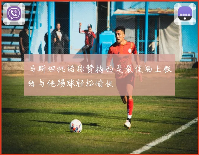 马斯坦托诺称赞梅西是最佳场上教练与他踢球轻松愉快