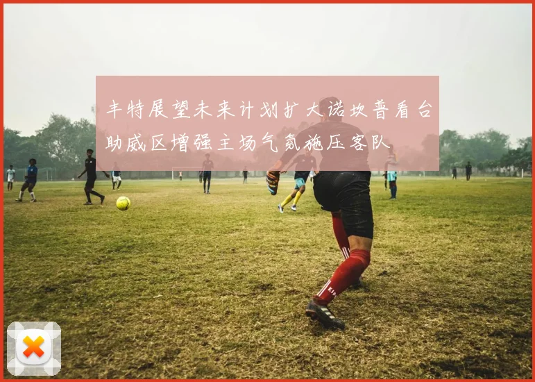 丰特展望未来计划扩大诺坎普看台助威区增强主场气氛施压客队