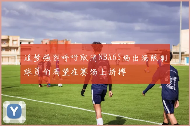 追梦强烈呼吁取消NBA65场出场限制球员们渴望在赛场上拼搏