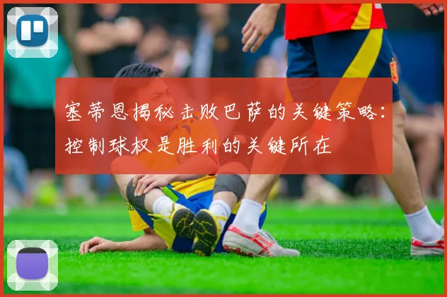 塞蒂恩揭秘击败巴萨的关键策略：控制球权是胜利的关键所在
