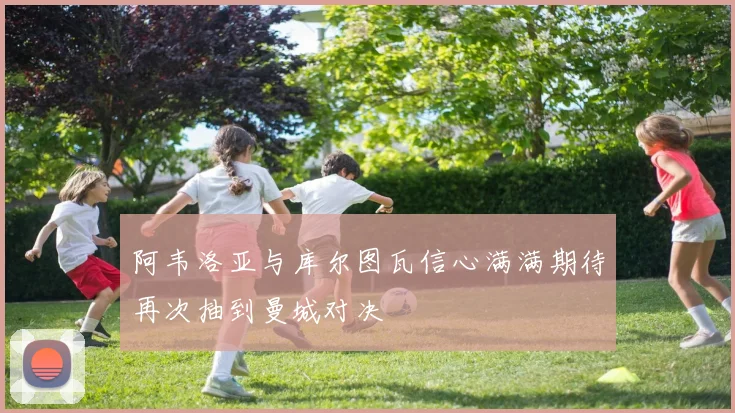 阿韦洛亚与库尔图瓦信心满满期待再次抽到曼城对决