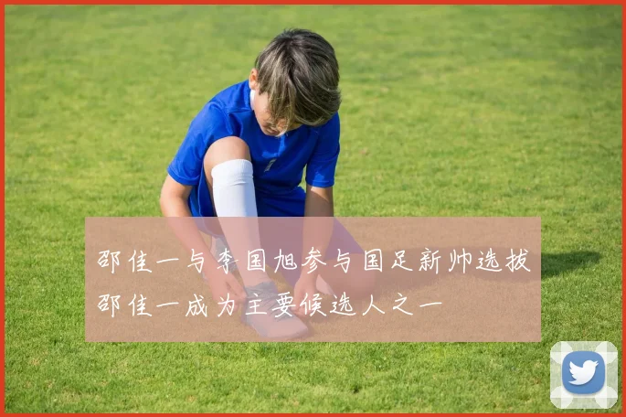 邵佳一与李国旭参与国足新帅选拔邵佳一成为主要候选人之一