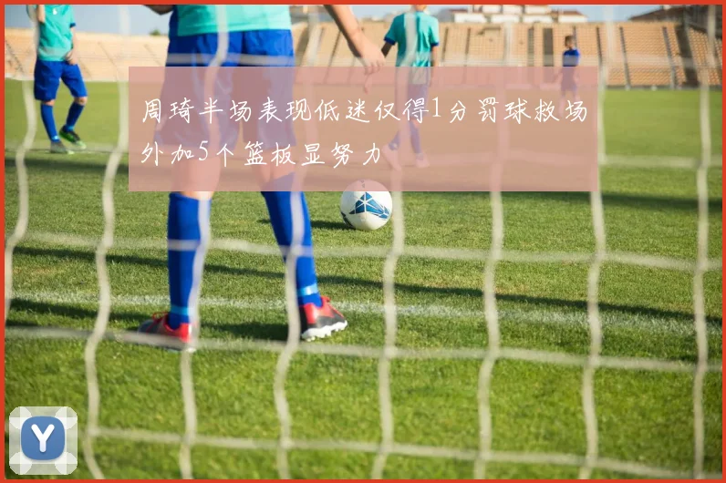 周琦半场表现低迷仅得1分罚球救场外加5个篮板显努力