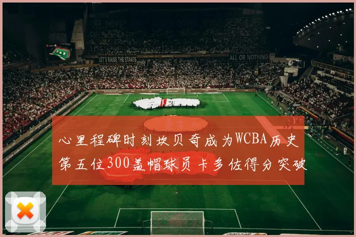 心里程碑时刻坎贝奇成为WCBA历史第五位300盖帽球员卡多佐得分突破1000大关