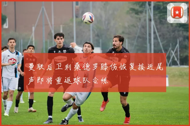 曼联后卫利桑德罗膝伤恢复接近尾声即将重返球队合练