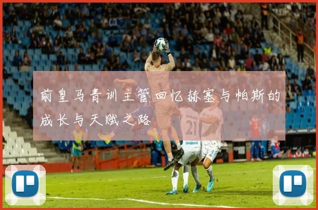 前皇马青训主管回忆赫塞与帕斯的成长与天赋之路