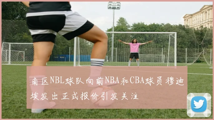 南区NBL球队向前NBA和CBA球员穆迪埃发出正式报价引发关注