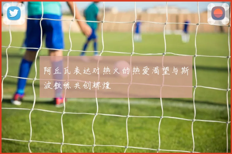 阿丘瓦表达对热火的热爱渴望与斯波教练共创辉煌