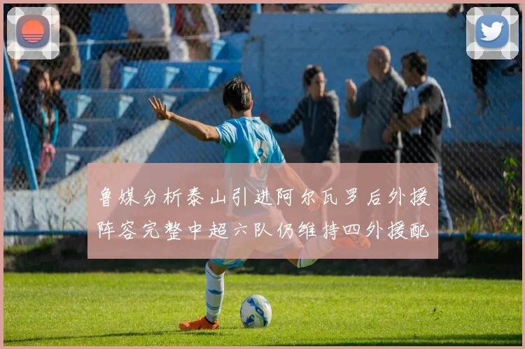 鲁媒分析泰山引进阿尔瓦罗后外援阵容完整中超六队仍维持四外援配置