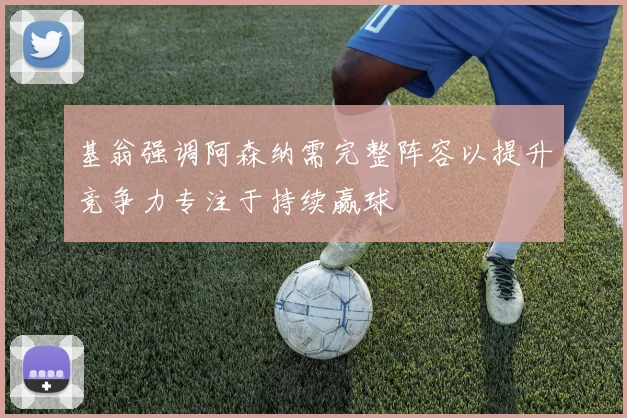 基翁强调阿森纳需完整阵容以提升竞争力专注于持续赢球