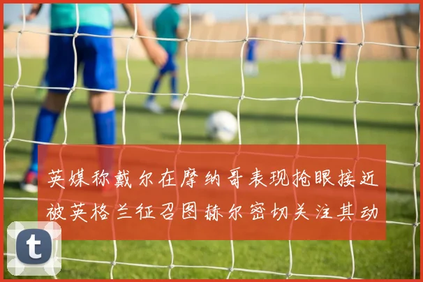 英媒称戴尔在摩纳哥表现抢眼接近被英格兰征召图赫尔密切关注其动态